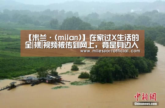 【米兰·(milan)】在家过X生活的全|裸|视频被传到网上,竟是身边人干的!(图1) 米兰milan官方网